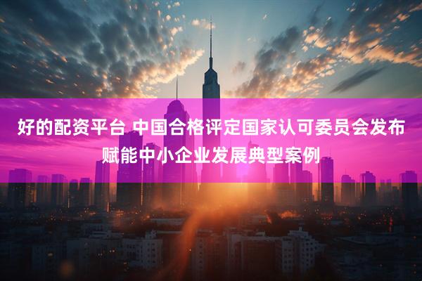 好的配资平台 中国合格评定国家认可委员会发布赋能中小企业发展典型案例