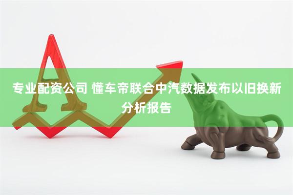 专业配资公司 懂车帝联合中汽数据发布以旧换新分析报告