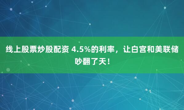 线上股票炒股配资 4.5%的利率，让白宫和美联储吵翻了天！
