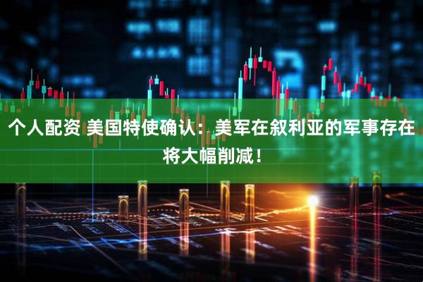 个人配资 美国特使确认：美军在叙利亚的军事存在将大幅削减！