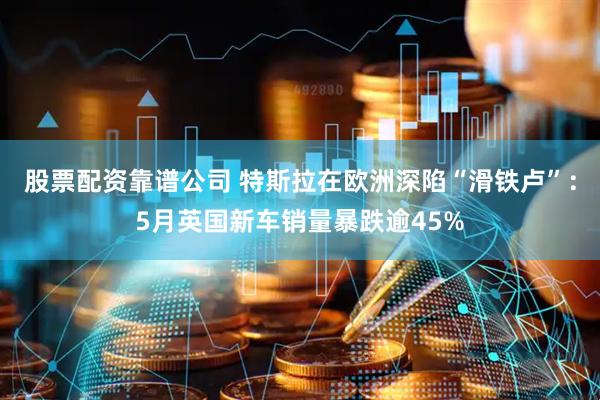 股票配资靠谱公司 特斯拉在欧洲深陷“滑铁卢”：5月英国新车销量暴跌逾45%