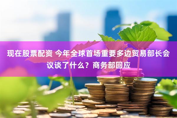 现在股票配资 今年全球首场重要多边贸易部长会议谈了什么？商务部回应