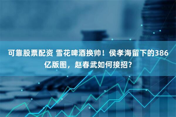 可靠股票配资 雪花啤酒换帅！侯孝海留下的386亿版图，赵春武如何接招？