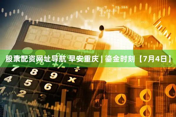 股票配资网址导航 早安重庆 | 鎏金时刻【7月4日】