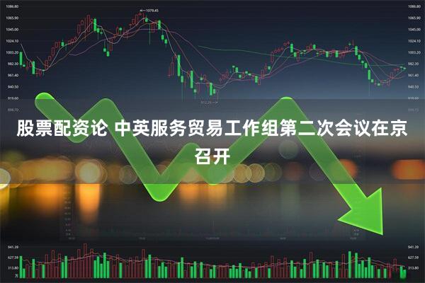 股票配资论 中英服务贸易工作组第二次会议在京召开
