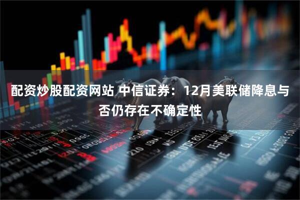 配资炒股配资网站 中信证券：12月美联储降息与否仍存在不确定性