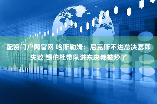 配资门户网官网 哈斯勒姆：尼克斯不进总决赛即失败 锡伯杜带队进东决都被炒了