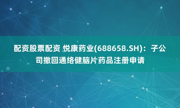配资股票配资 悦康药业(688658.SH)：子公司撤回通络健脑片药品注册申请