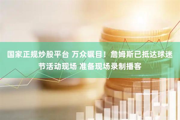 国家正规炒股平台 万众瞩目！詹姆斯已抵达球迷节活动现场 准备现场录制播客
