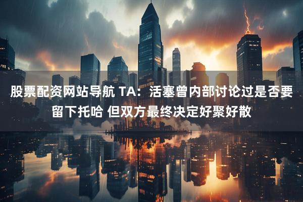 股票配资网站导航 TA：活塞曾内部讨论过是否要留下托哈 但双方最终决定好聚好散