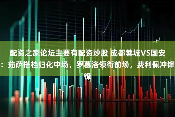 配资之家论坛主要有配资炒股 成都蓉城VS国安：茹萨搭档归化中场，罗慕洛领衔前场，费利佩冲锋