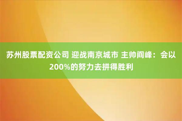 苏州股票配资公司 迎战南京城市 主帅阎峰：会以200%的努力去拼得胜利